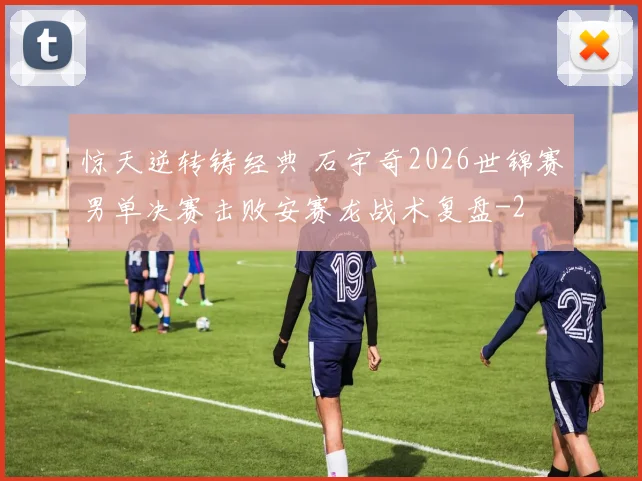 惊天逆转铸经典 石宇奇2026世锦赛男单决赛击败安赛龙战术复盘