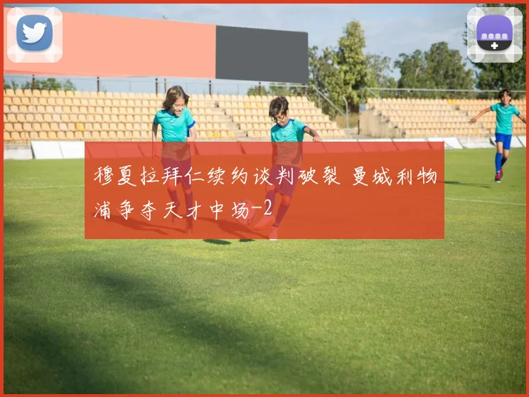 穆夏拉拜仁续约谈判破裂 曼城利物浦争夺天才中场