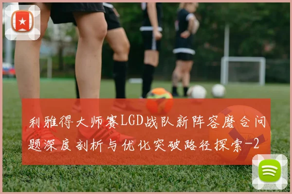 利雅得大师赛LGD战队新阵容磨合问题深度剖析与优化突破路径探索