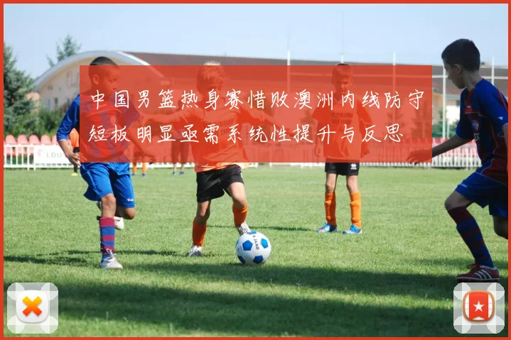 中国男篮热身赛惜败澳洲内线防守短板明显亟需系统性提升与反思