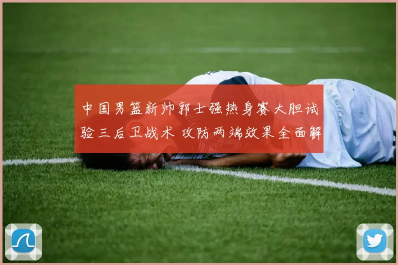 中国男篮新帅郭士强热身赛大胆试验三后卫战术 攻防两端效果全面解析