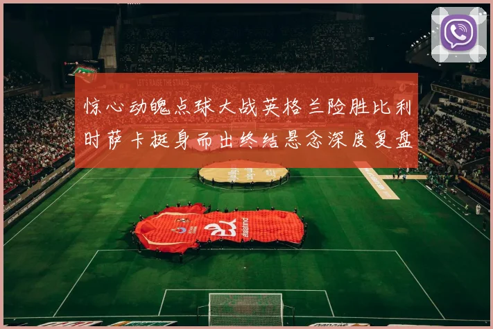惊心动魄点球大战英格兰险胜比利时萨卡挺身而出终结悬念深度复盘