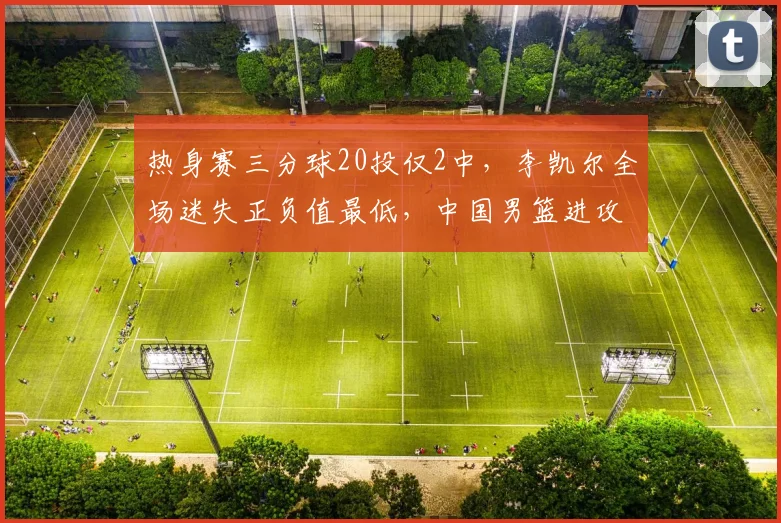 热身赛三分球20投仅2中，李凯尔全场迷失正负值最低，中国男篮进攻体系亮红灯