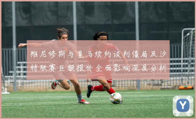 维尼修斯与皇马续约谈判僵局及沙特联赛巨额报价全面影响深度分析