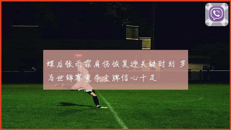 蝶后张雨霏肩伤恢复迎关键时刻 罗马世锦赛重夺金牌信心十足