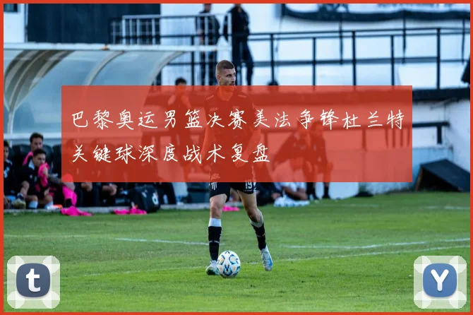 巴黎奥运男篮决赛美法争锋杜兰特关键球深度战术复盘