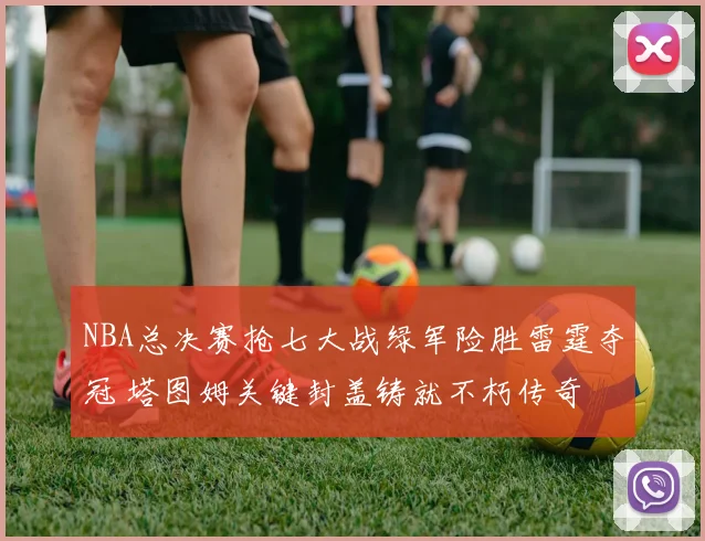 NBA总决赛抢七大战绿军险胜雷霆夺冠 塔图姆关键封盖铸就不朽传奇