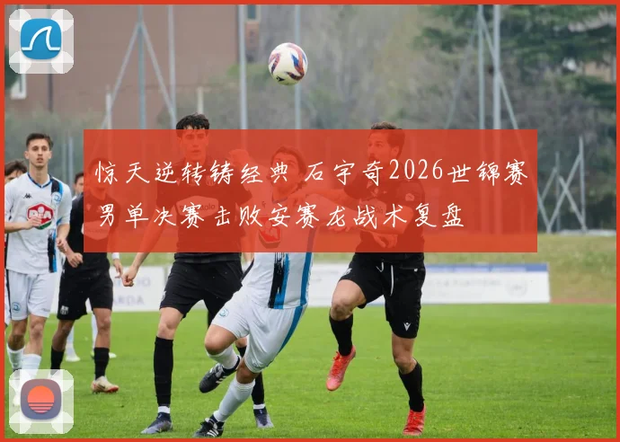惊天逆转铸经典 石宇奇2026世锦赛男单决赛击败安赛龙战术复盘