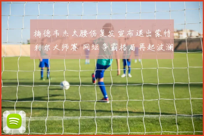 梅德韦杰夫腰伤复发宣布退出蒙特利尔大师赛 网坛争霸格局再起波澜