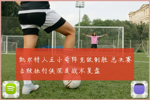 凯尔特人五小奇阵克敌制胜 总决赛击败独行侠深度战术复盘