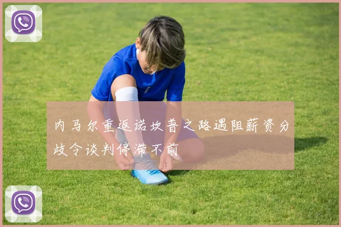 内马尔重返诺坎普之路遇阻薪资分歧令谈判停滞不前