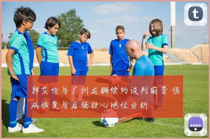 郭艾伦与广州龙狮续约谈判前景 伤病恢复与后场核心地位分析