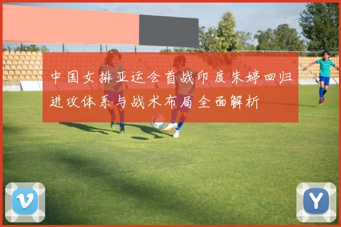 中国女排亚运会首战印度朱婷回归进攻体系与战术布局全面解析