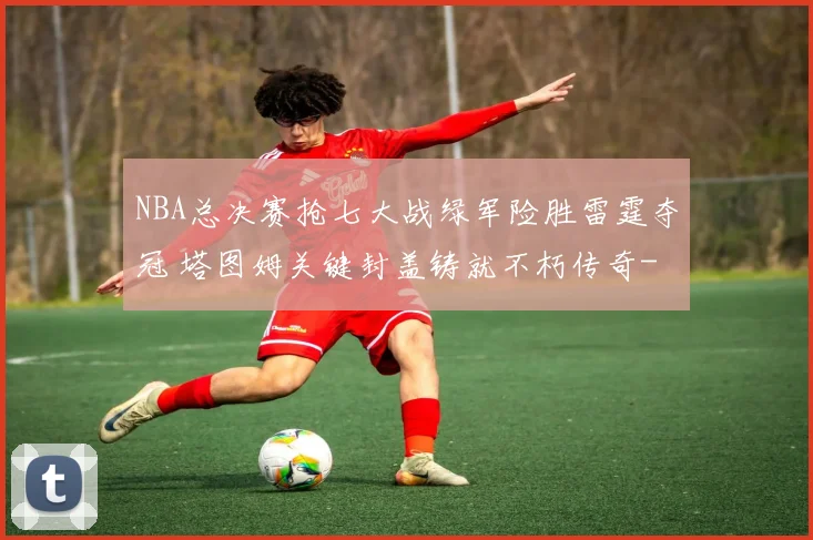 NBA总决赛抢七大战绿军险胜雷霆夺冠 塔图姆关键封盖铸就不朽传奇