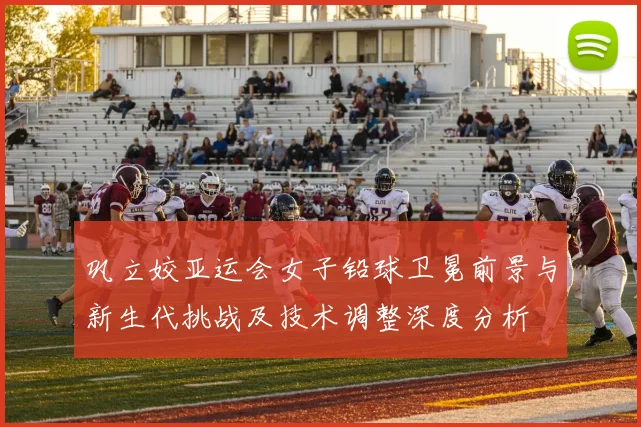 巩立姣亚运会女子铅球卫冕前景与新生代挑战及技术调整深度分析