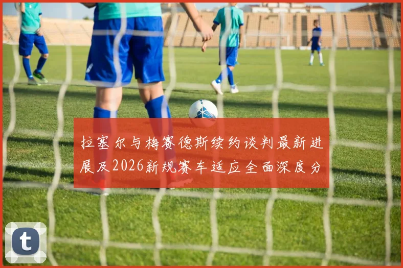 拉塞尔与梅赛德斯续约谈判最新进展及2026新规赛车适应全面深度分析