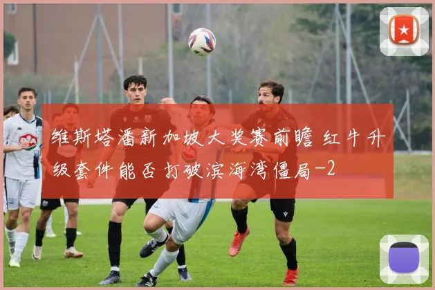 维斯塔潘新加坡大奖赛前瞻 红牛升级套件能否打破滨海湾僵局