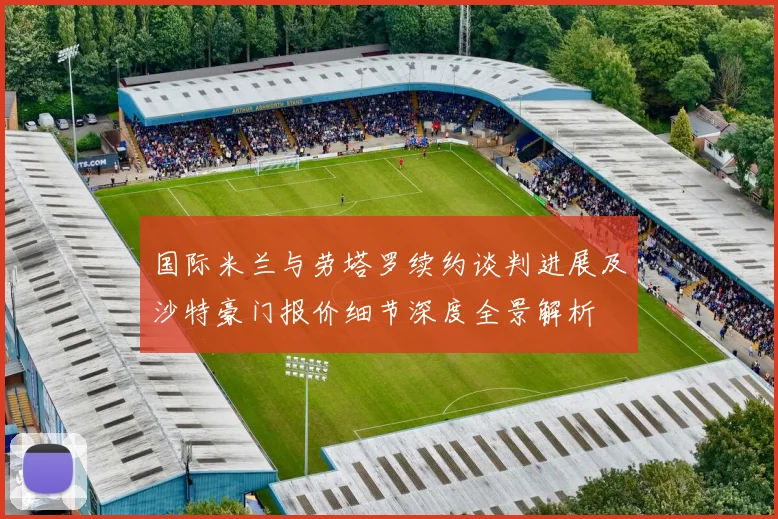国际米兰与劳塔罗续约谈判进展及沙特豪门报价细节深度全景解析