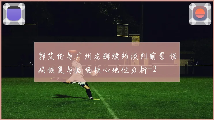 郭艾伦与广州龙狮续约谈判前景 伤病恢复与后场核心地位分析