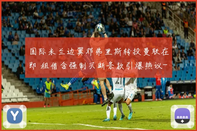 国际米兰边翼邓弗里斯转投曼联在即 租借含强制买断条款引爆热议
