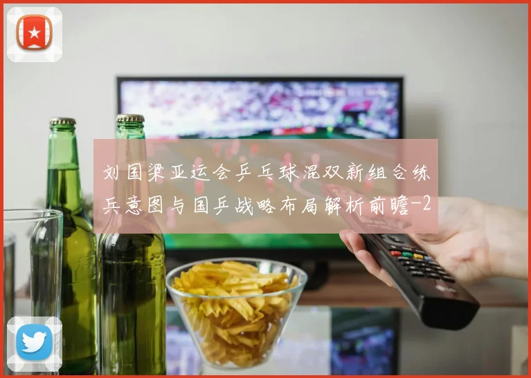 刘国梁亚运会乒乓球混双新组合练兵意图与国乒战略布局解析前瞻