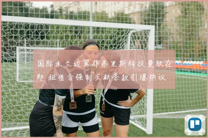 国际米兰边翼邓弗里斯转投曼联在即 租借含强制买断条款引爆热议