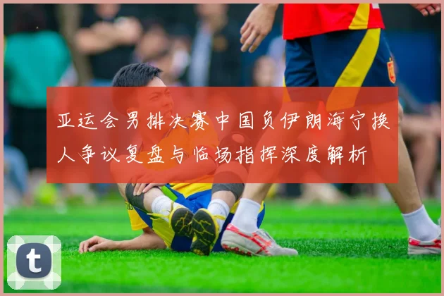 亚运会男排决赛中国负伊朗海宁换人争议复盘与临场指挥深度解析