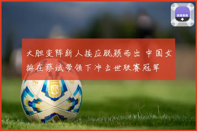 大胆变阵新人接应脱颖而出 中国女排在蔡斌带领下冲击世联赛冠军