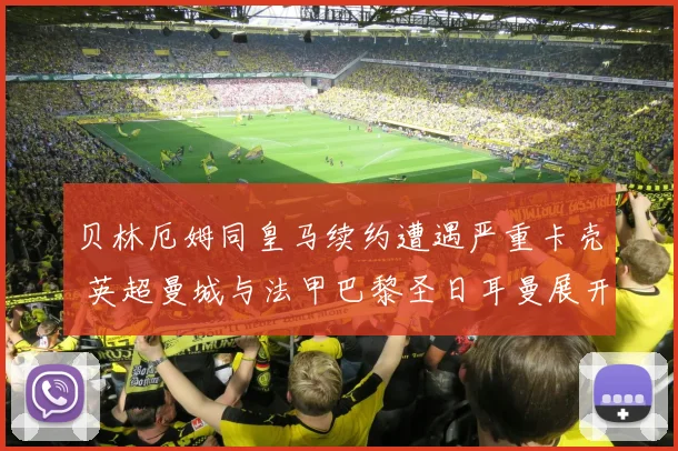 贝林厄姆同皇马续约遭遇严重卡壳 英超曼城与法甲巴黎圣日耳曼展开激烈角逐争抢中场新核