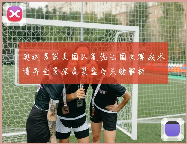 奥运男篮美国队复仇法国决赛战术博弈全景深度复盘与关键解析