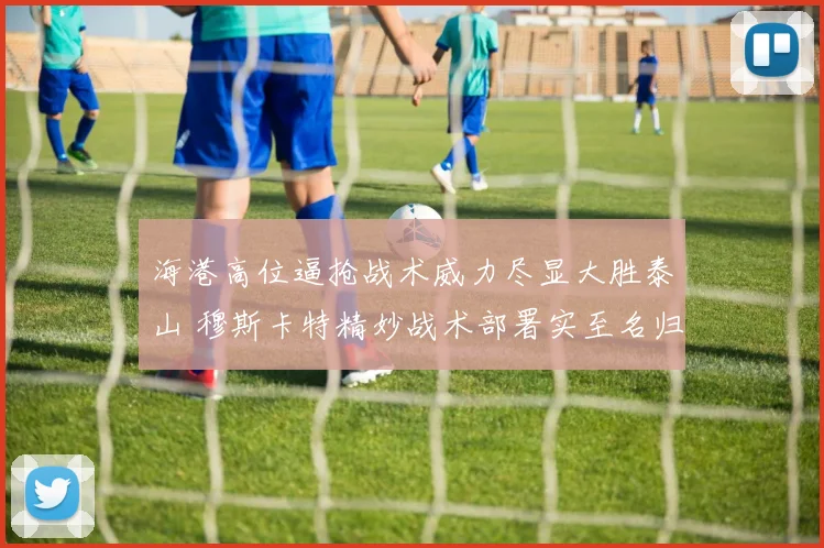 海港高位逼抢战术威力尽显大胜泰山 穆斯卡特精妙战术部署实至名归