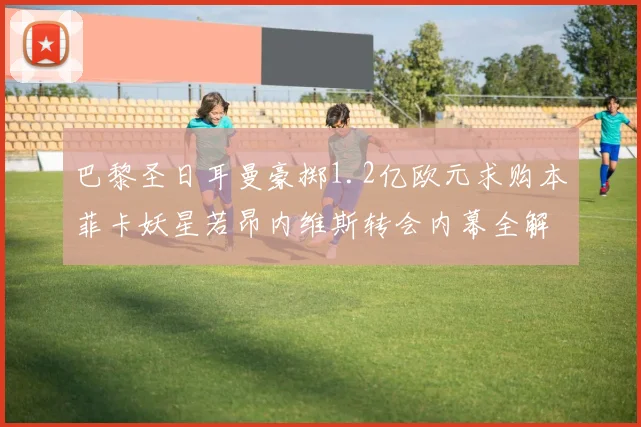 巴黎圣日耳曼豪掷1.2亿欧元求购本菲卡妖星若昂内维斯转会内幕全解析