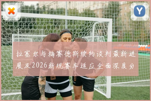 拉塞尔与梅赛德斯续约谈判最新进展及2026新规赛车适应全面深度分析