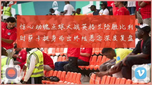 惊心动魄点球大战英格兰险胜比利时萨卡挺身而出终结悬念深度复盘
