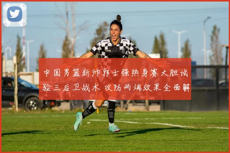 中国男篮新帅郭士强热身赛大胆试验三后卫战术 攻防两端效果全面解析